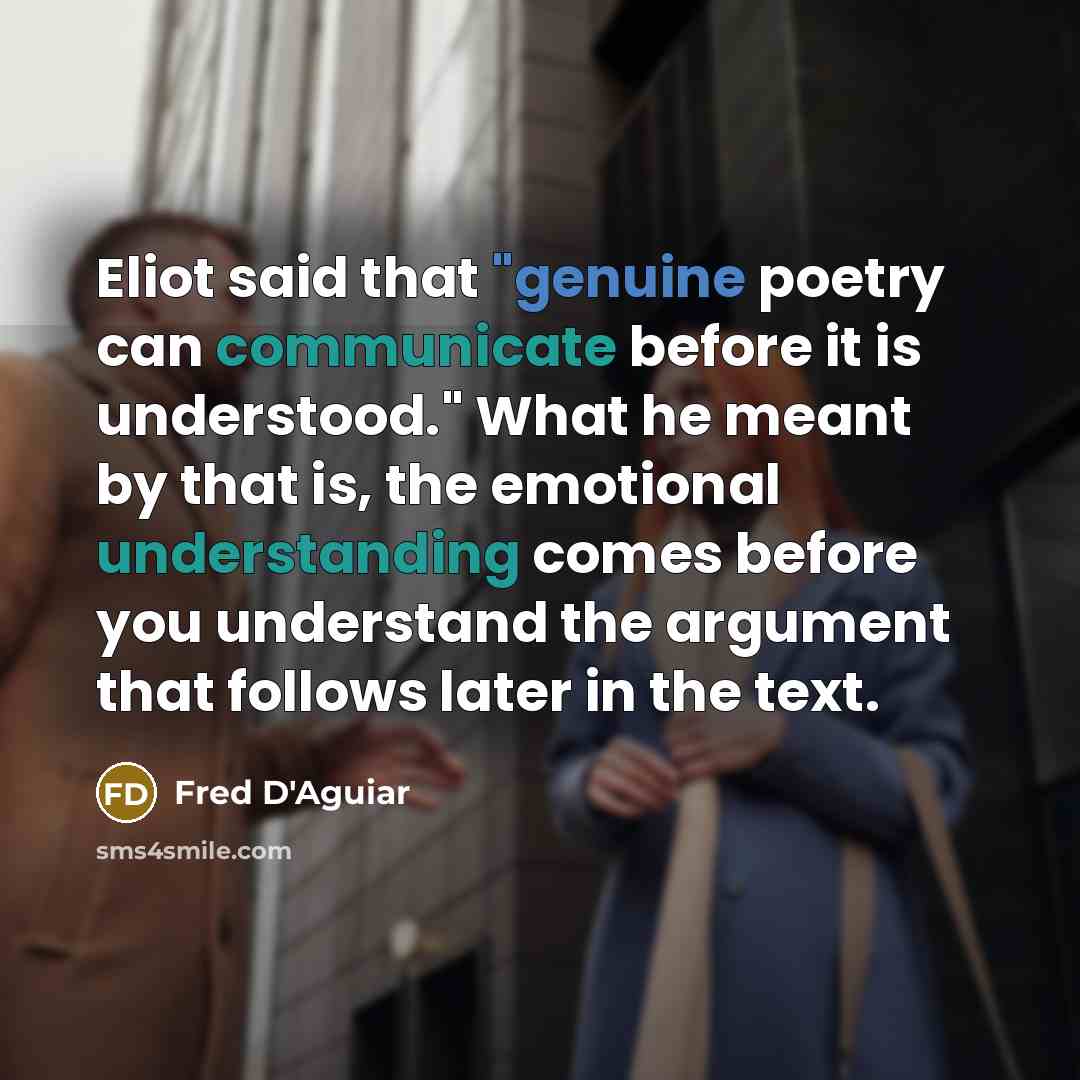 “Eliot said that "genuine poetry can communicate before it is understood." What he meant by that is, the emotional understanding comes before you understand the argument that follows later in the text.” quote by Fred D'Aguiar
