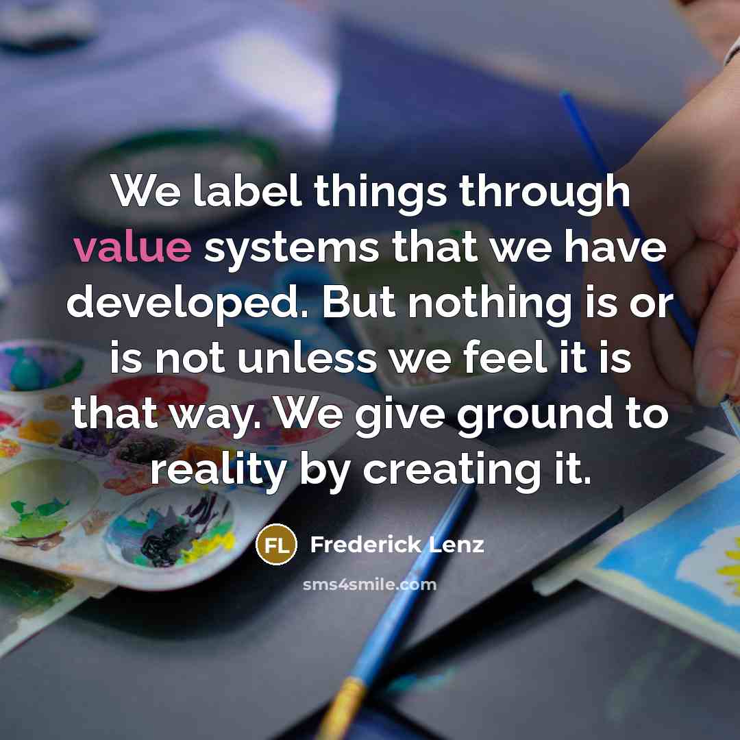 “We label things through value systems that we have developed. But nothing is or is not unless we feel it is that way. We give ground to reality by creating it.” quote by Frederick Lenz