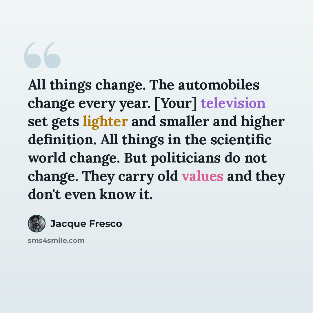 “All things change. The automobiles change every year. [Your] television set gets lighter and smaller and higher definition. All things in the scientific world change. But politicians do not change. They carry old values and they don't even know it.” quote by Jacque Fresco