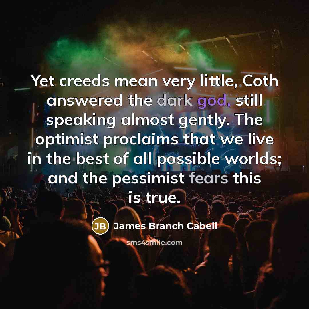 “Yet creeds mean very little, Coth answered the dark god, still speaking almost gently. The optimist proclaims that we live in the best of all possible worlds; and the pessimist fears this is true.” quote by James Branch Cabell