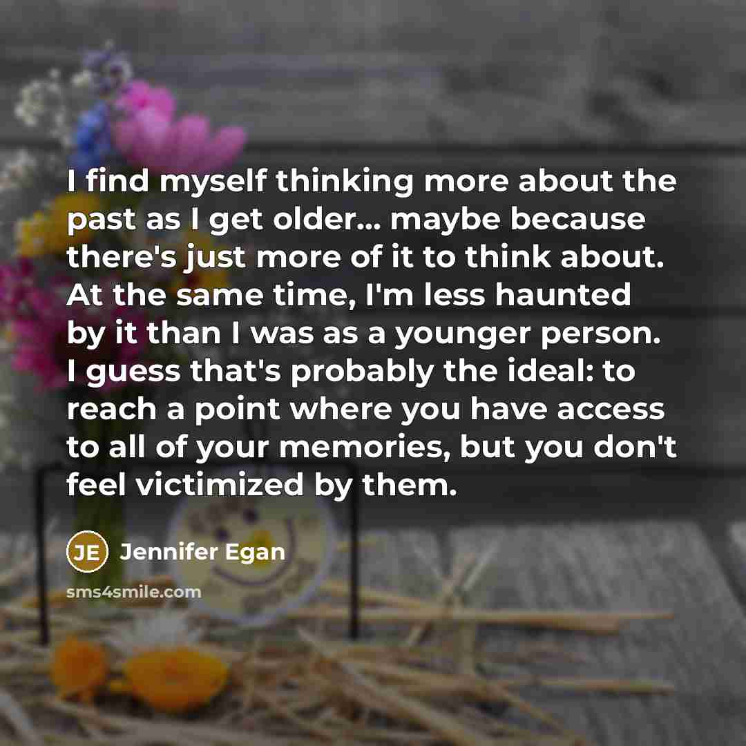 “I find myself thinking more about the past as I get older... maybe because there's just more of it to think about. At the same time, I'm less haunted by it than I was as a younger person. I guess that's probably the ideal: to reach a point where you have access to all of your memories, but you…” quote by Jennifer Egan