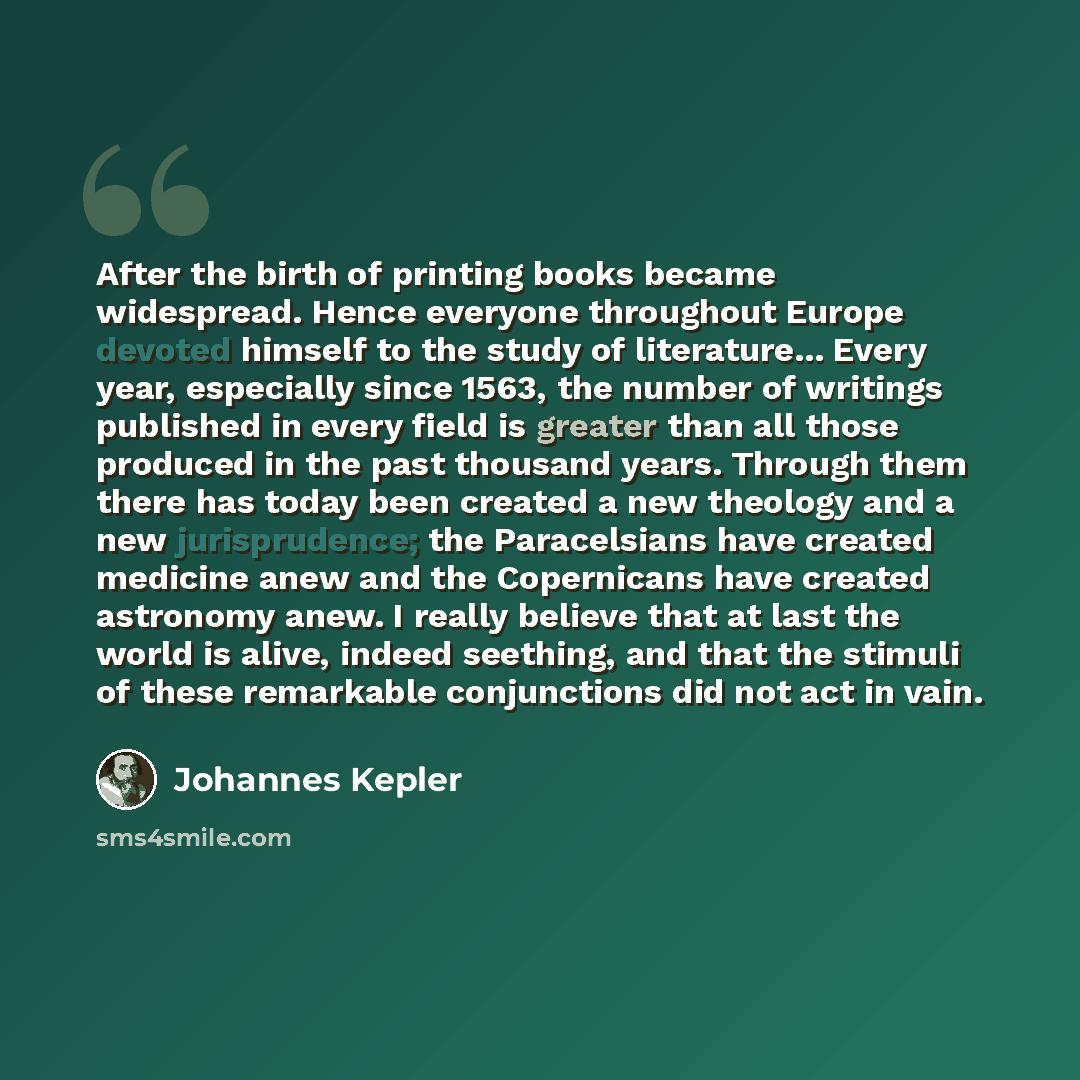 “After the birth of printing books became widespread. Hence everyone throughout Europe devoted himself to the study of literature... Every year, especially since 1563, the number of writings published in every field is greater than all those produced in the past thousand years. Through them there…” quote by Johannes Kepler