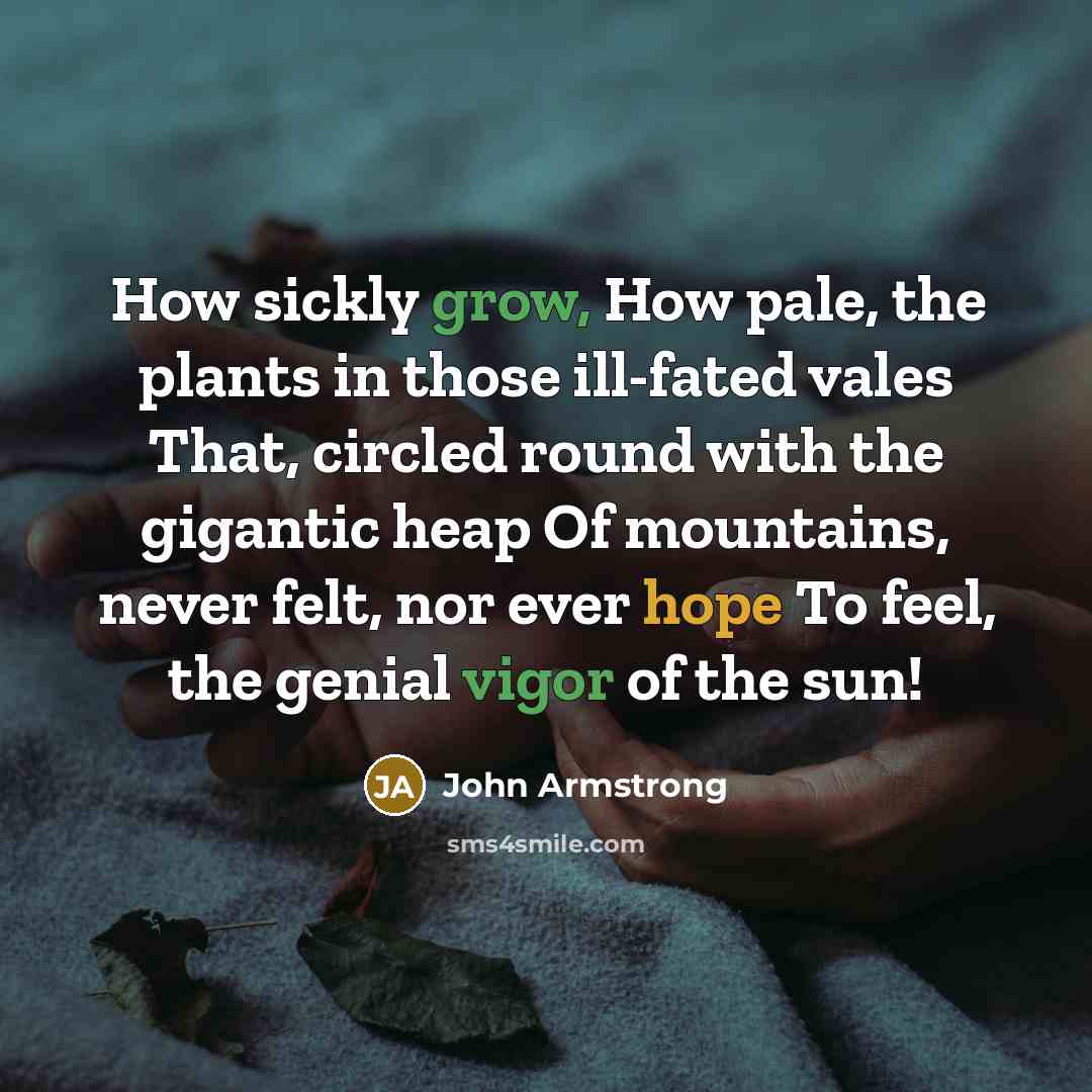 “How sickly grow, How pale, the plants in those ill-fated vales That, circled round with the gigantic heap Of mountains, never felt, nor ever hope To feel, the genial vigor of the sun!” quote by John Armstrong