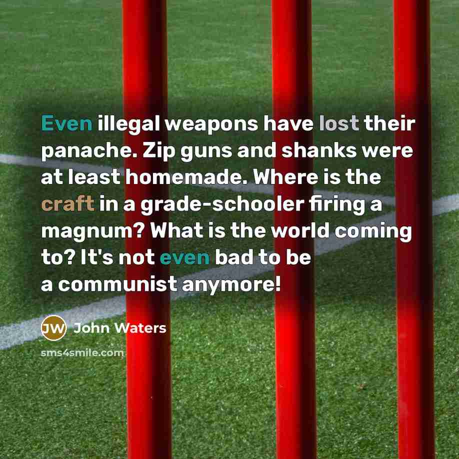 “Even illegal weapons have lost their panache. Zip guns and shanks were at least homemade. Where is the craft in a grade-schooler firing a magnum? What is the world coming to? It's not even bad to be a communist anymore!” quote by John Waters