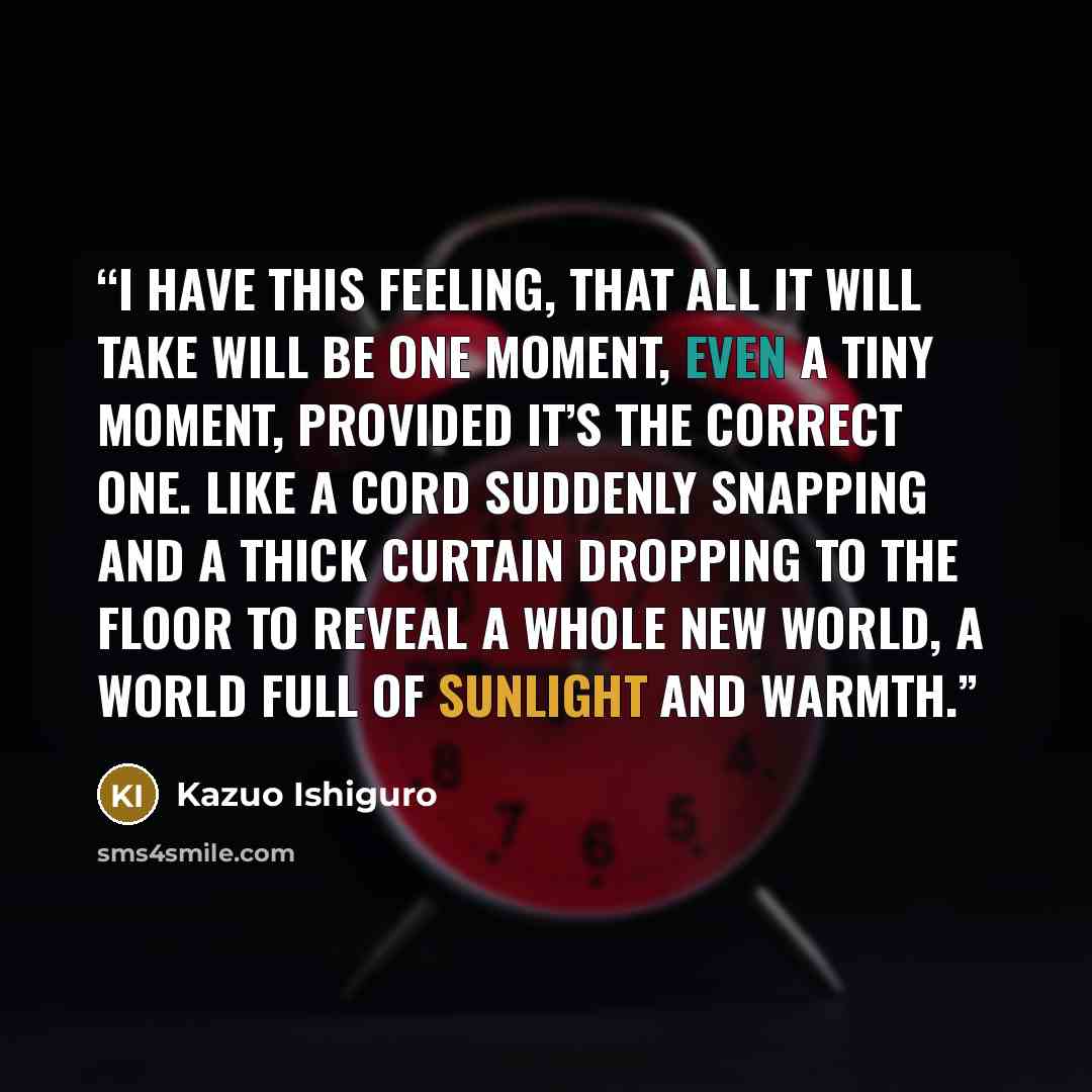 “I have this feeling, that all it will take will be one moment, even a tiny moment, provided it’s the correct one. Like a cord suddenly snapping and a thick curtain dropping to the floor to reveal a whole new world, a world full of sunlight and warmth.” quote by Kazuo Ishiguro
