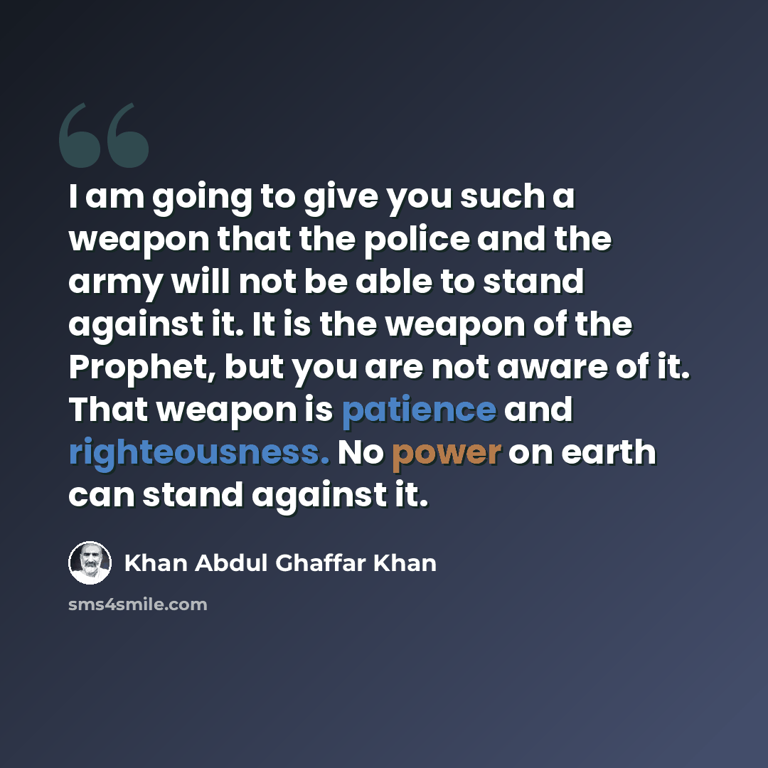 “I am going to give you such a weapon that the police and the army will not be able to stand against it. It is the weapon of the Prophet, but you are not aware of it. That weapon is patience and righteousness. No power on earth can stand against it.” quote by Khan Abdul Ghaffar Khan