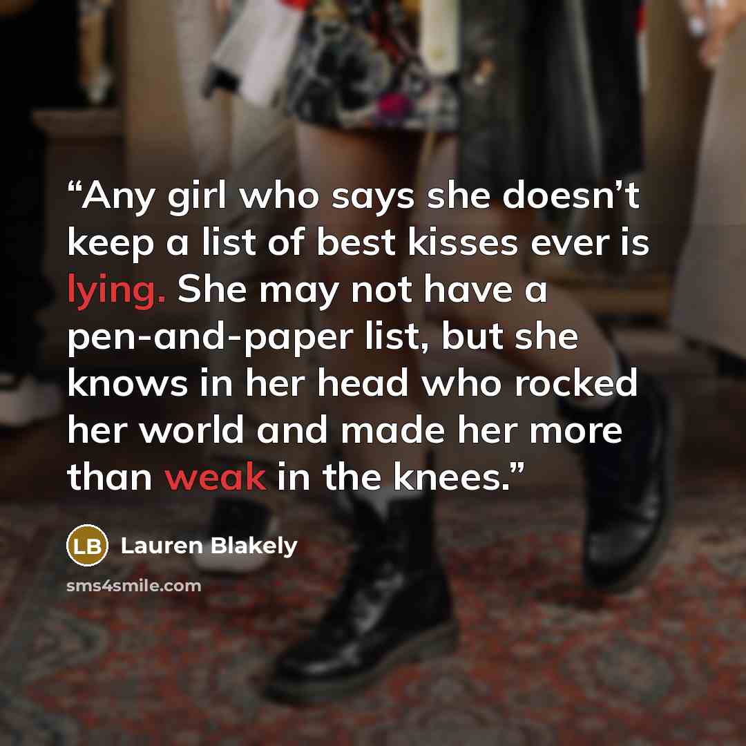 “Any girl who says she doesn’t keep a list of best kisses ever is lying. She may not have a pen-and-paper list, but she knows in her head who rocked her world and made her more than weak in the knees.” quote by Lauren Blakely