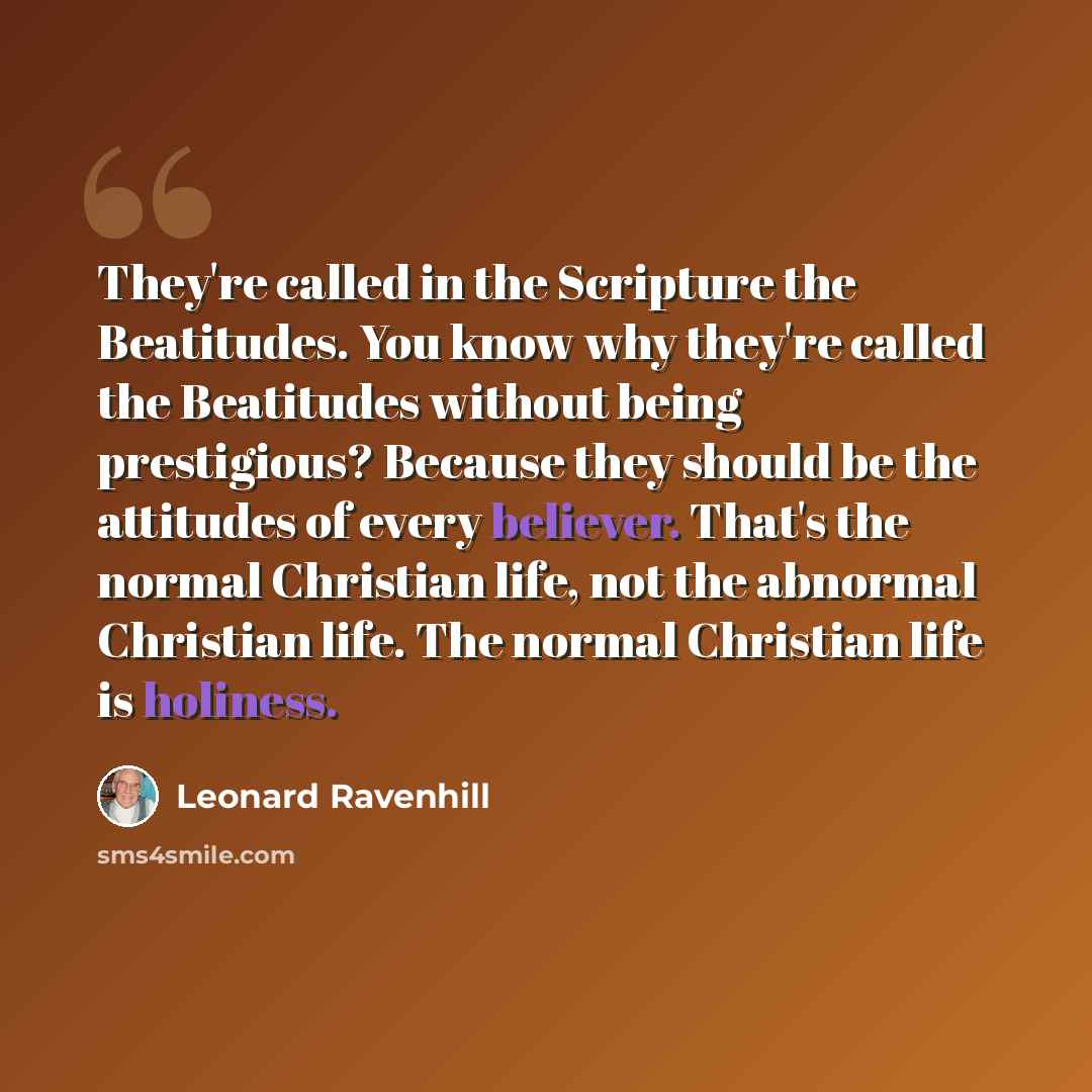 “They're called in the Scripture the Beatitudes. You know why they're called the Beatitudes without being prestigious? Because they should be the attitudes of every believer. That's the normal Christian life, not the abnormal Christian life. The normal Christian life is holiness.” quote by Leonard Ravenhill