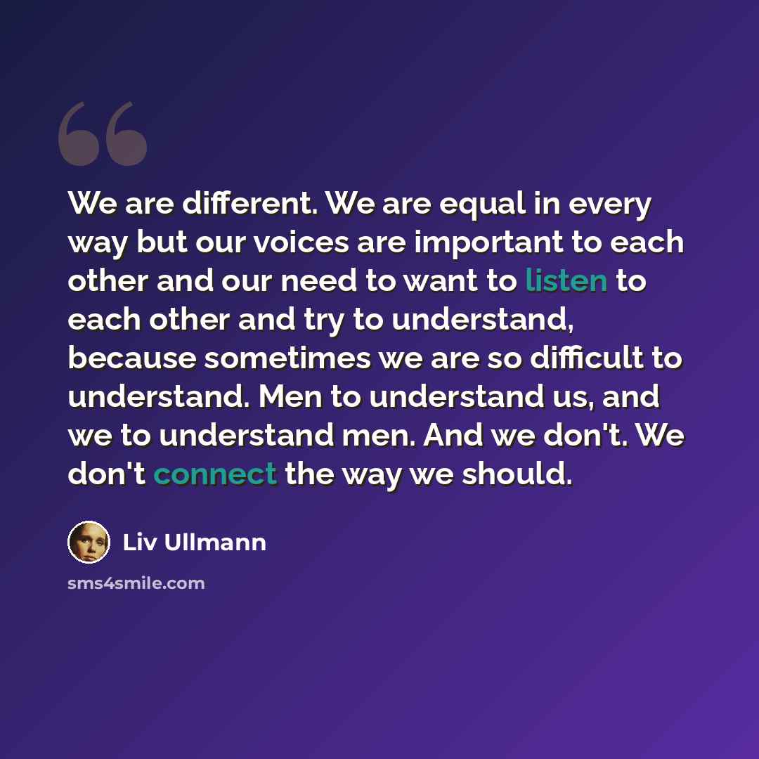 “We are different. We are equal in every way but our voices are important to each other and our need to want to listen to each other and try to understand, because sometimes we are so difficult to understand. Men to understand us, and we to understand men. And we don't. We don't connect the way we…” quote by Liv Ullmann
