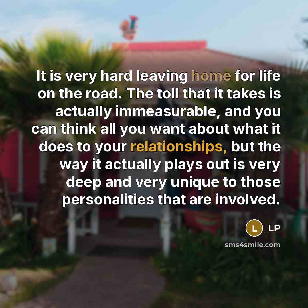 “It is very hard leaving home for life on the road. The toll that it takes is actually immeasurable, and you can think all you want about what it does to your relationships, but the way it actually plays out is very deep and very unique to those personalities that are involved.” quote by LP