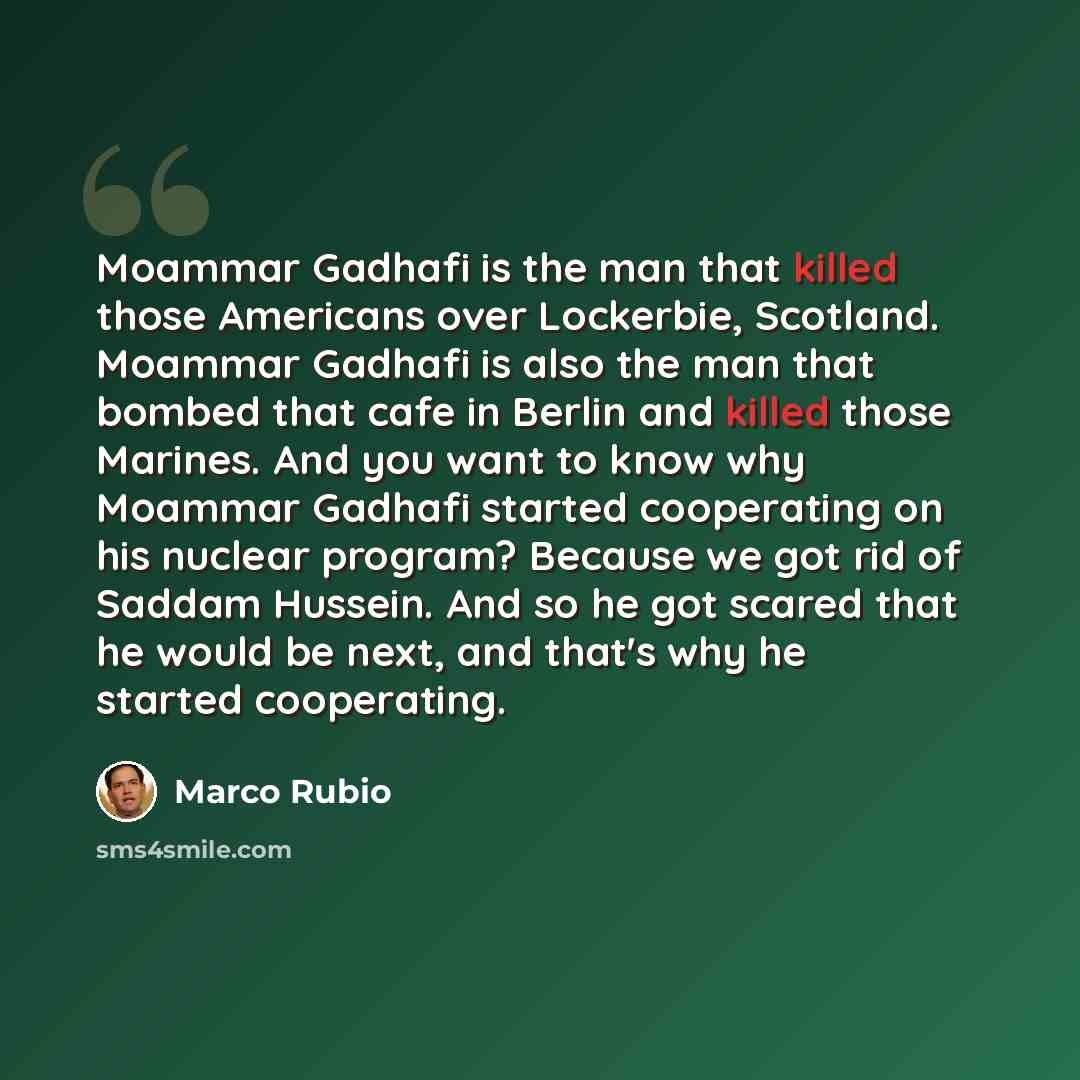“Moammar Gadhafi is the man that killed those Americans over Lockerbie, Scotland. Moammar Gadhafi is also the man that bombed that cafe in Berlin and killed those Marines. And you want to know why Moammar Gadhafi started cooperating on his nuclear program? Because we got rid of Saddam Hussein. And…” quote by Marco Rubio