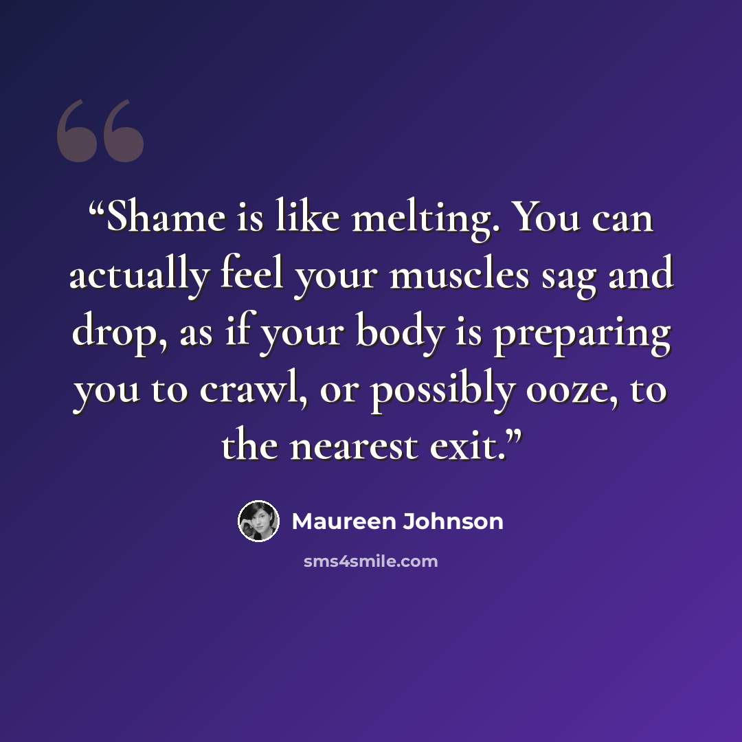 “Shame is like melting. You can actually feel your muscles sag and drop, as if your body is preparing you to crawl, or possibly ooze, to the nearest exit.” quote by Maureen Johnson