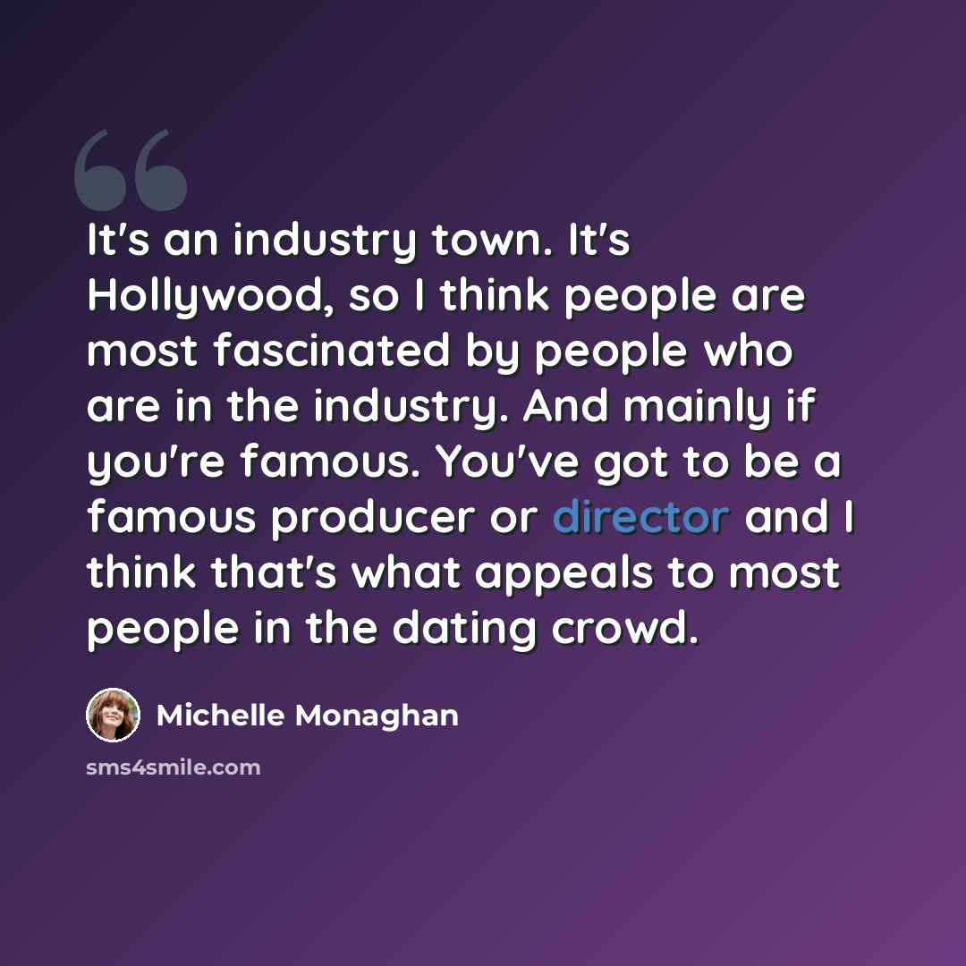 “It's an industry town. It's Hollywood, so I think people are most fascinated by people who are in the industry. And mainly if you're famous. You've got to be a famous producer or director and I think that's what appeals to most people in the dating crowd.” quote by Michelle Monaghan