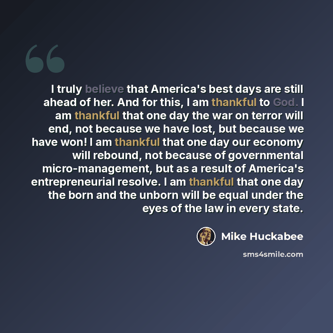 “I truly believe that America's best days are still ahead of her. And for this, I am thankful to God. I am thankful that one day the war on terror will end, not because we have lost, but because we have won! I am thankful that one day our economy will rebound, not because of governmental…” quote by Mike Huckabee