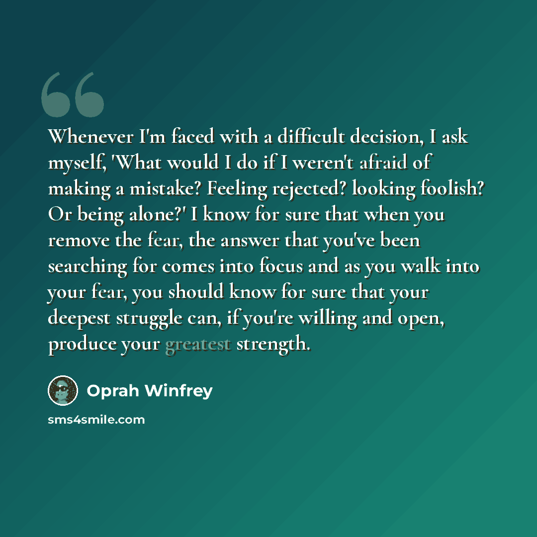 “Whenever I'm faced with a difficult decision, I ask myself, 'What would I do if I weren't afraid of making a mistake? Feeling rejected? looking foolish? Or being alone?' I know for sure that when you remove the fear, the answer that you've been searching for comes into focus and as you walk into…” quote by Oprah Winfrey