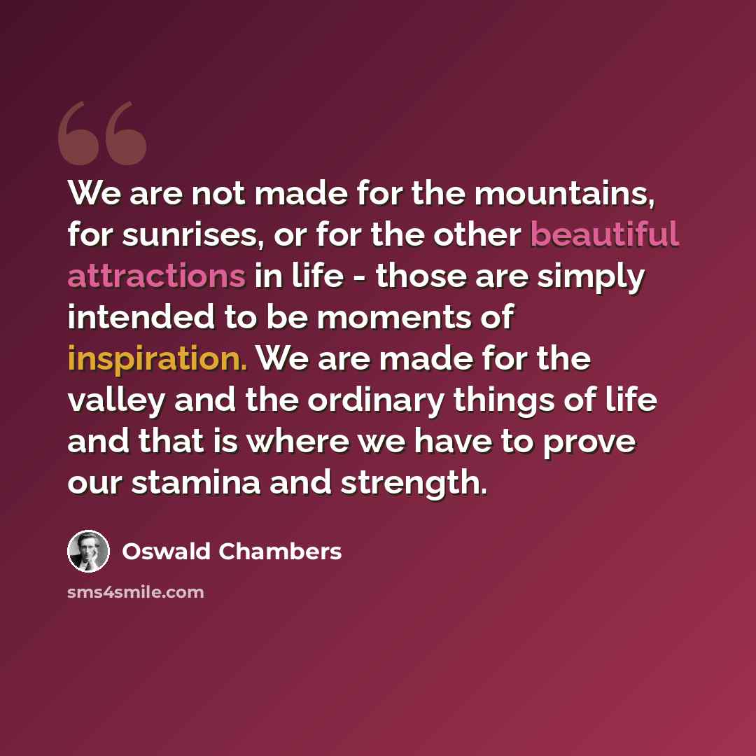 “We are not made for the mountains, for sunrises, or for the other beautiful attractions in life - those are simply intended to be moments of inspiration. We are made for the valley and the ordinary things of life and that is where we have to prove our stamina and strength.” quote by Oswald Chambers