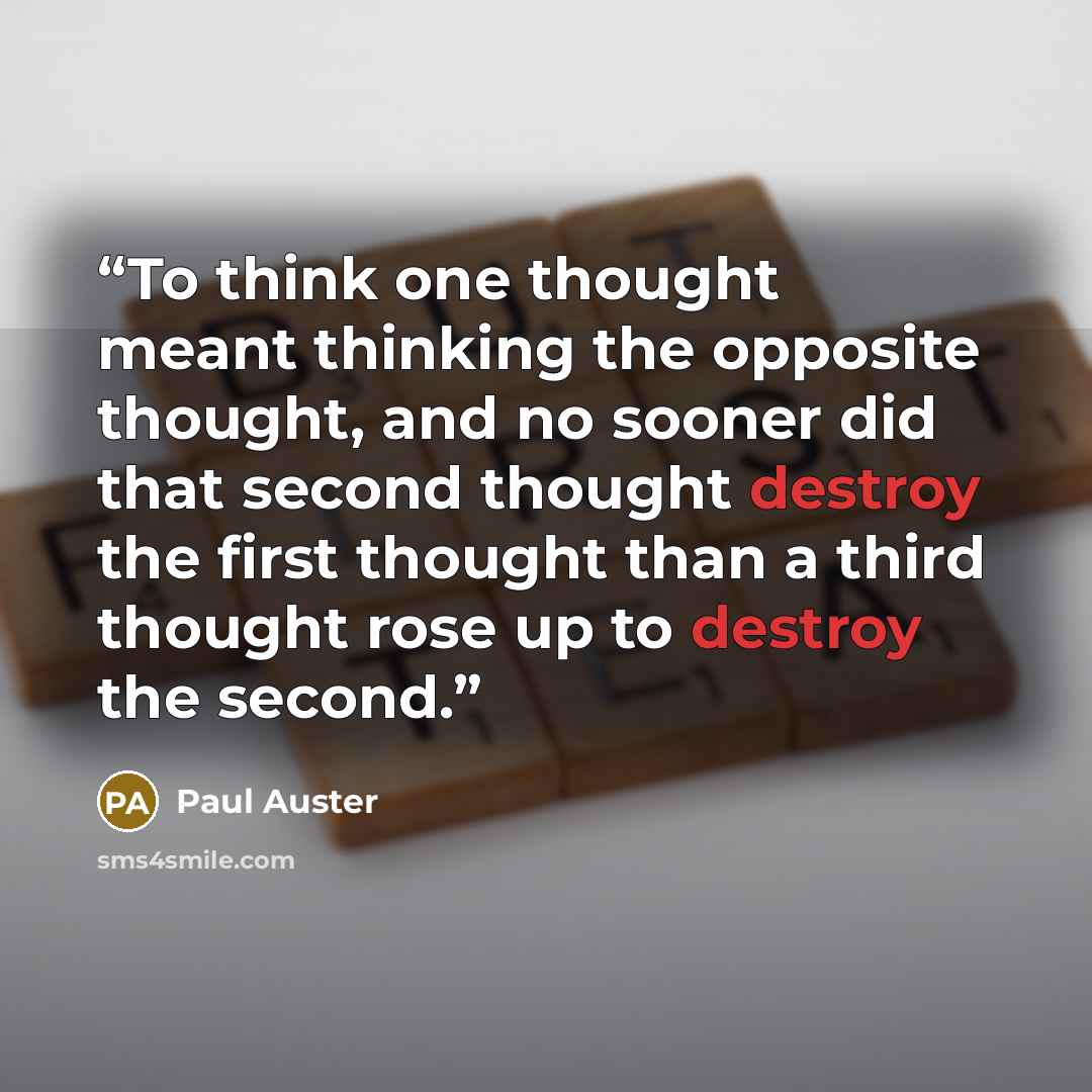 “To think one thought meant thinking the opposite thought, and no sooner did that second thought destroy the first thought than a third thought rose up to destroy the second.” quote by Paul Auster