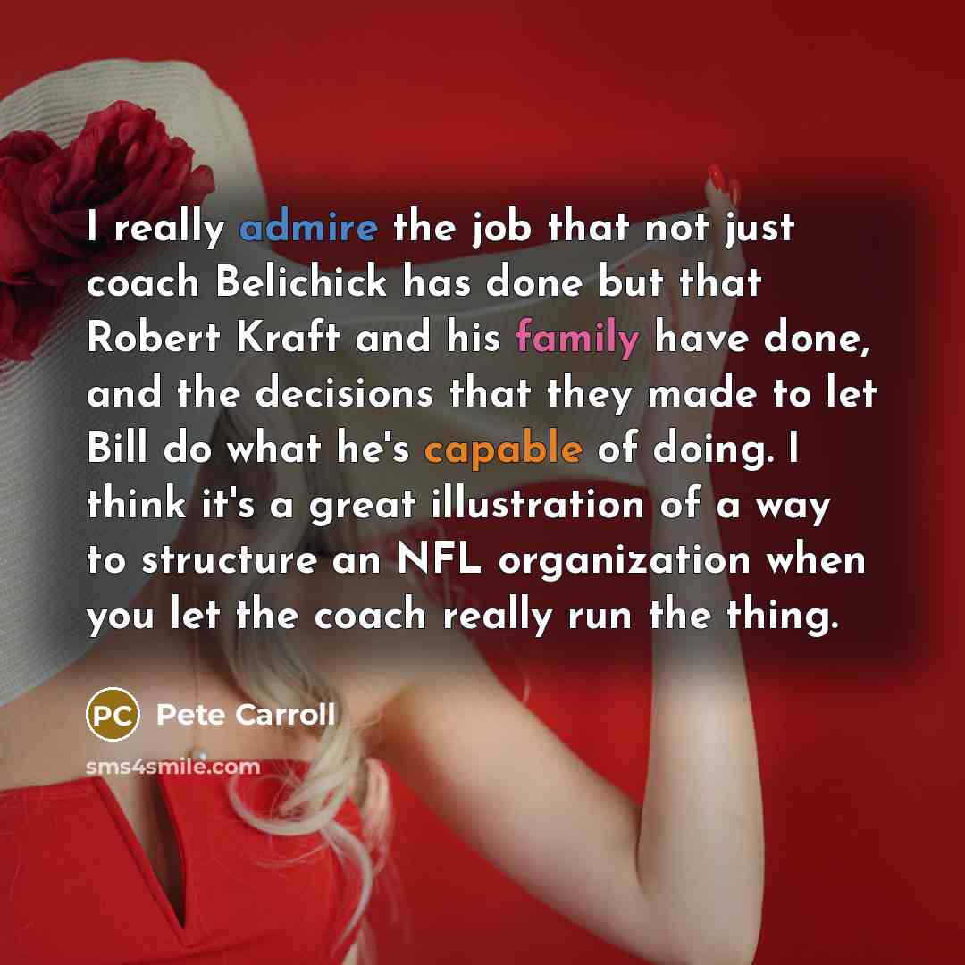 “I really admire the job that not just coach Belichick has done but that Robert Kraft and his family have done, and the decisions that they made to let Bill do what he's capable of doing. I think it's a great illustration of a way to structure an NFL organization when you let the coach really run…” quote by Pete Carroll