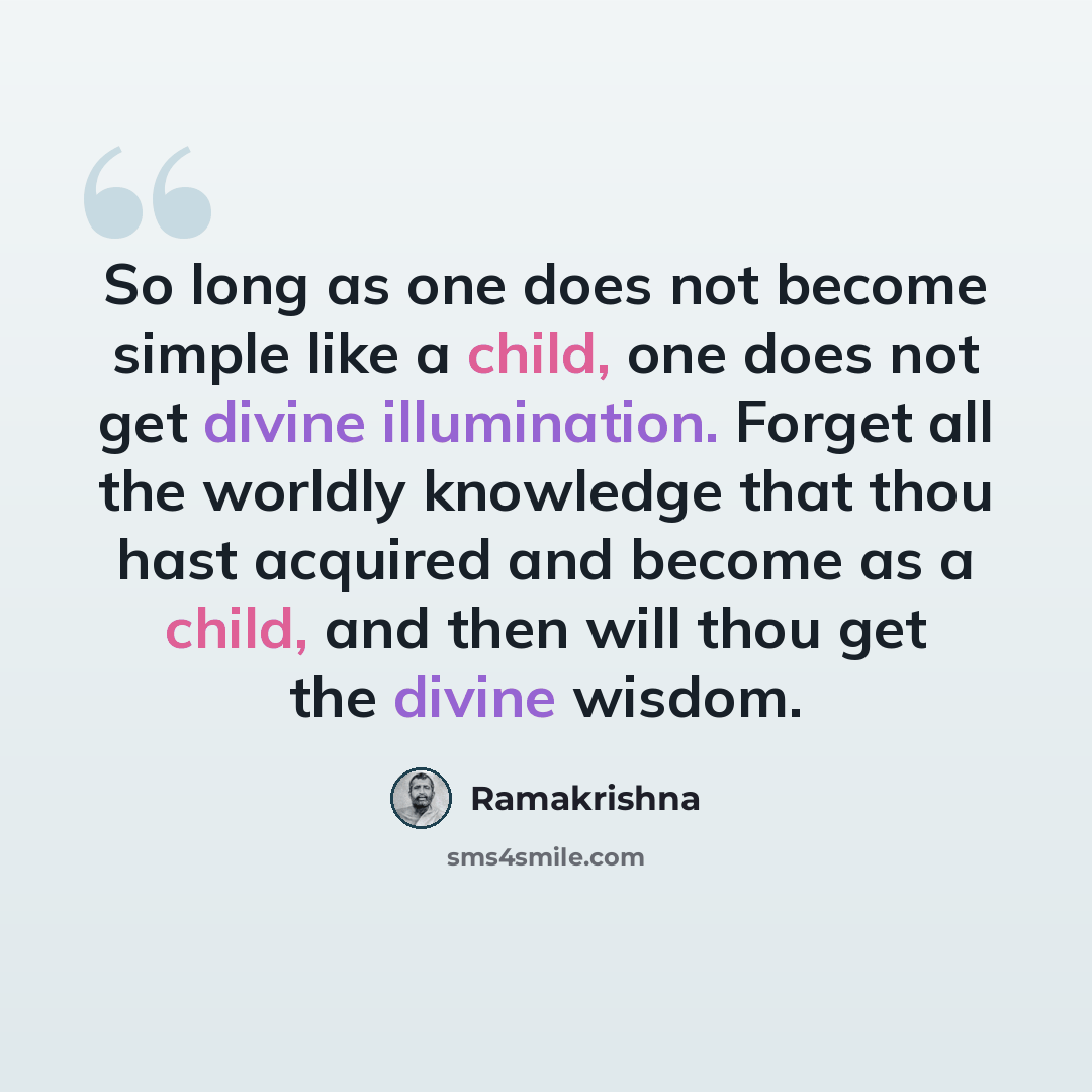 “So long as one does not become simple like a child, one does not get divine illumination. Forget all the worldly knowledge that thou hast acquired and become as a child, and then will thou get the divine wisdom.” quote by Ramakrishna