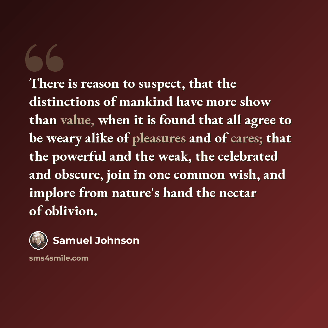 “There is reason to suspect, that the distinctions of mankind have more show than value, when it is found that all agree to be weary alike of pleasures and of cares; that the powerful and the weak, the celebrated and obscure, join in one common wish, and implore from nature's hand the nectar of…” quote by Samuel Johnson