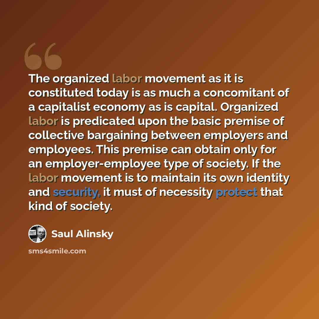 “The organized labor movement as it is constituted today is as much a concomitant of a capitalist economy as is capital. Organized labor is predicated upon the basic premise of collective bargaining between employers and employees. This premise can obtain only for an employer-employee type of…” quote by Saul Alinsky