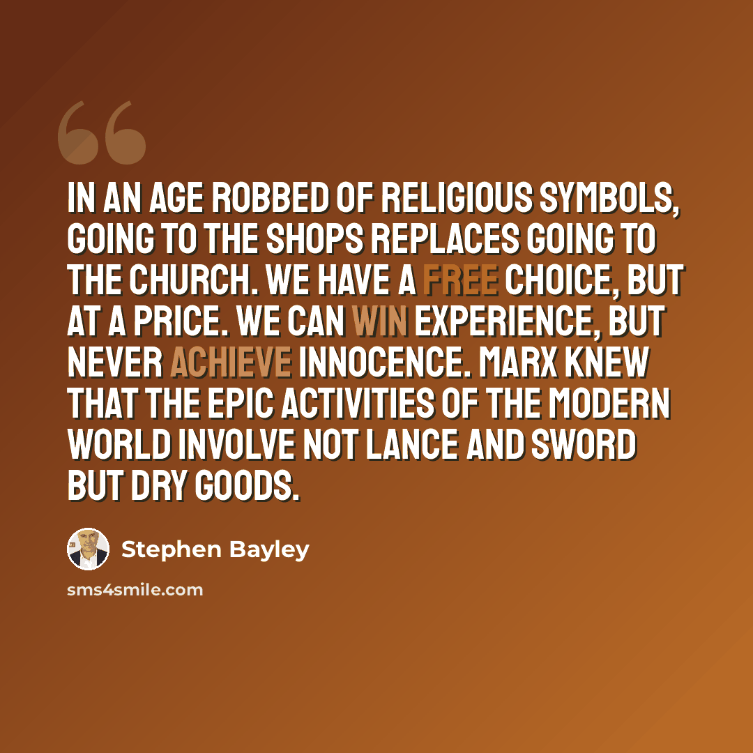 “In an age robbed of religious symbols, going to the shops replaces going to the church. We have a free choice, but at a price. We can win experience, but never achieve innocence. Marx knew that the epic activities of the modern world involve not lance and sword but dry goods.” quote by Stephen Bayley