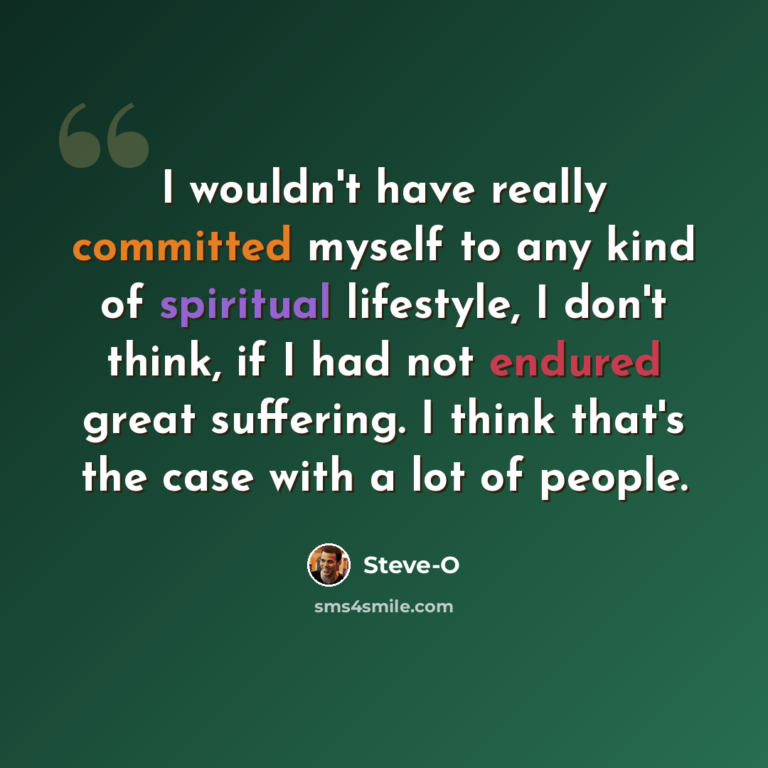 “I wouldn't have really committed myself to any kind of spiritual lifestyle, I don't think, if I had not endured great suffering. I think that's the case with a lot of people.” quote by Steve-O