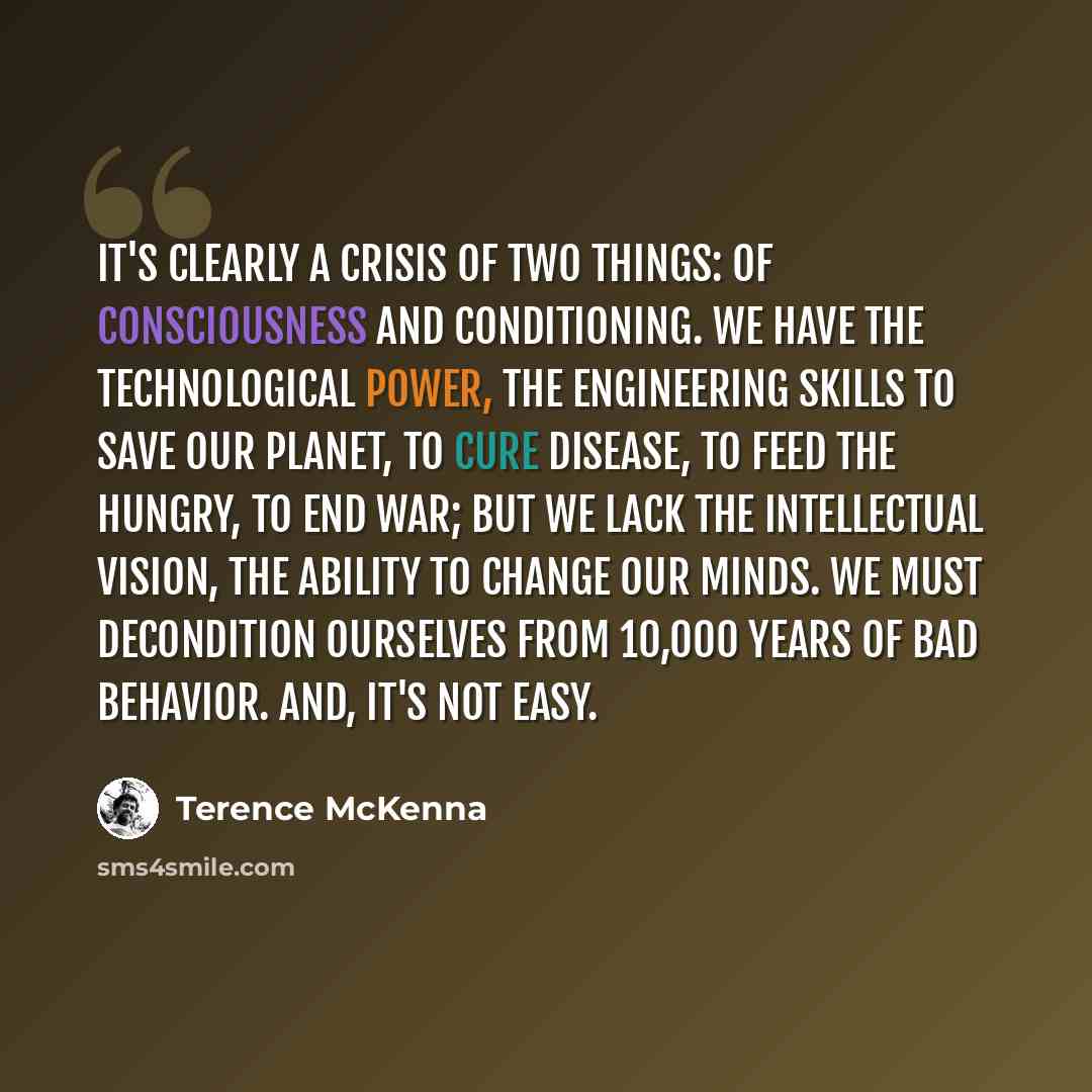 “It's clearly a crisis of two things: of consciousness and conditioning. We have the technological power, the engineering skills to save our planet, to cure disease, to feed the hungry, to end war; But we lack the intellectual vision, the ability to change our minds. We must decondition ourselves…” quote by Terence McKenna