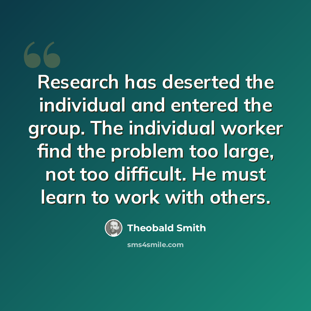 “Research has deserted the individual and entered the group. The individual worker find the problem too large, not too difficult. He must learn to work with others.” quote by Theobald Smith