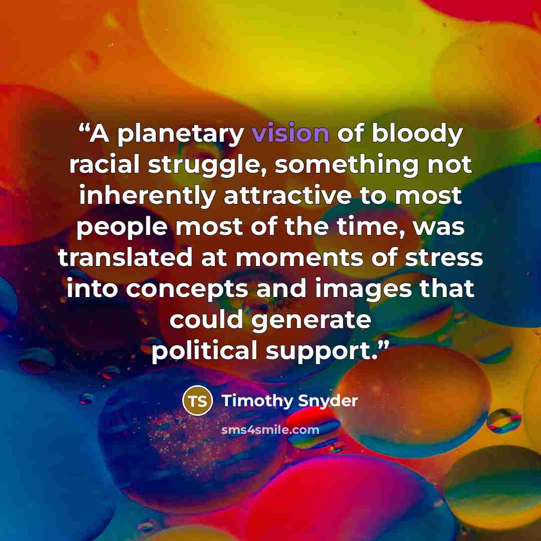 “A planetary vision of bloody racial struggle, something not inherently attractive to most people most of the time, was translated at moments of stress into concepts and images that could generate political support.” quote by Timothy Snyder