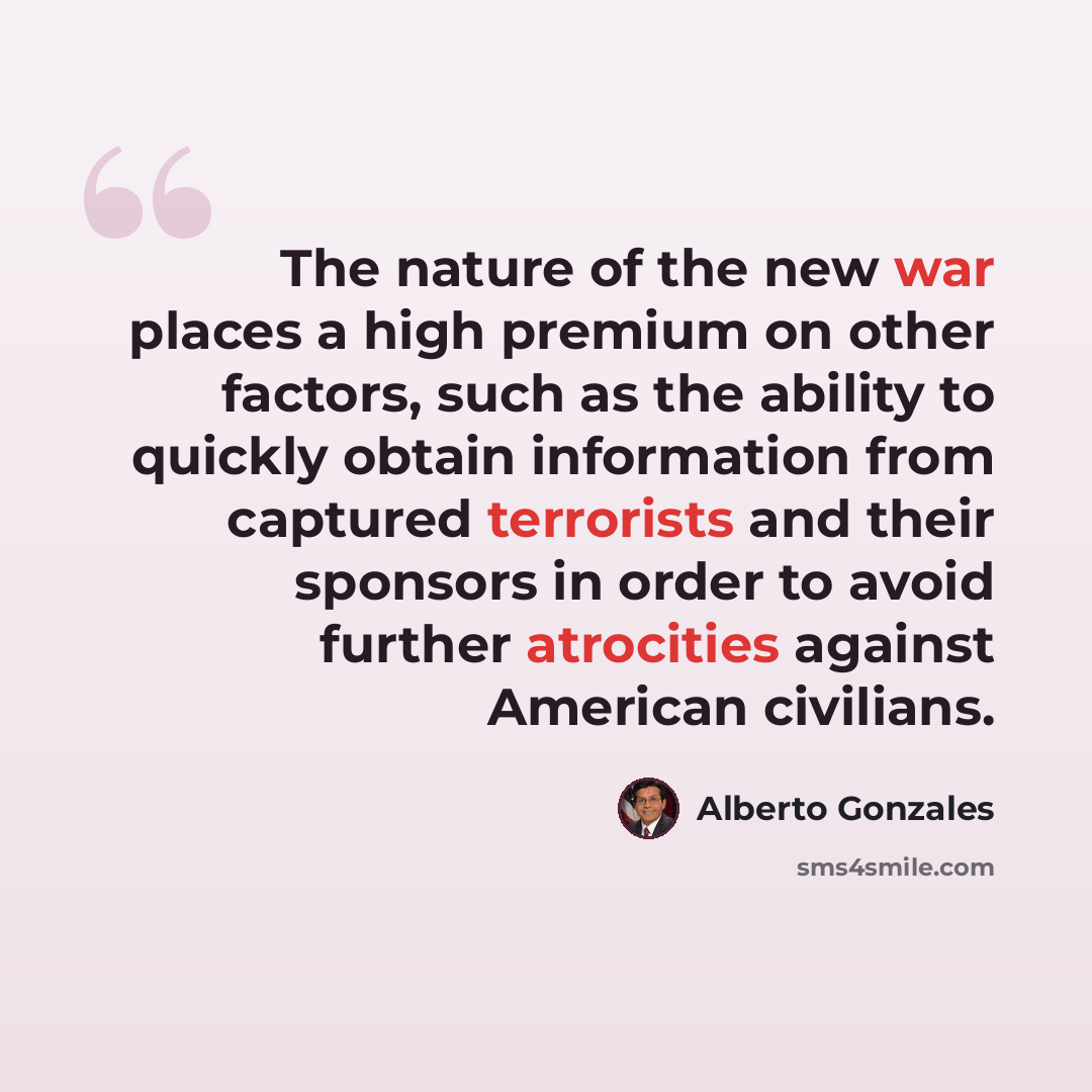 “The nature of the new war places a high premium on other factors, such as the ability to quickly obtain information from captured terrorists and their sponsors in order to avoid further atrocities against American civilians.” quote by Alberto Gonzales