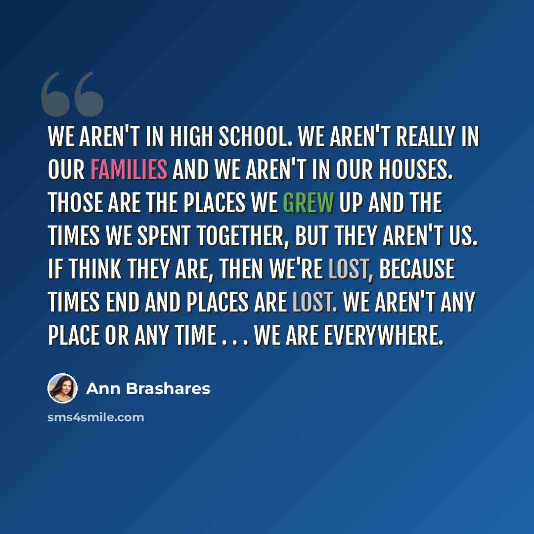 “We aren't in high school. We aren't really in our families and we aren't in our houses. Those are the places we grew up and the times we spent together, but they aren't us. If think they are, then we're lost, because times end and places are lost. We aren't any place or any time . . . We are…” quote by Ann Brashares