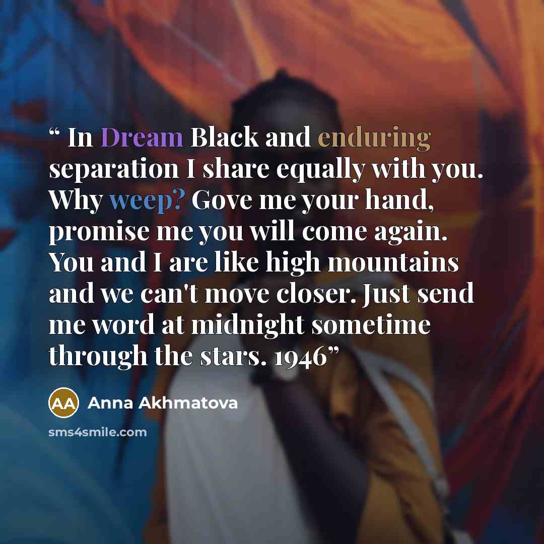 “In Dream Black and enduring separation I share equally with you. Why weep? Gove me your hand, promise me you will come again. You and I are like high mountains and we can't move closer. Just send me word at midnight sometime through the stars. 1946” quote by Anna Akhmatova