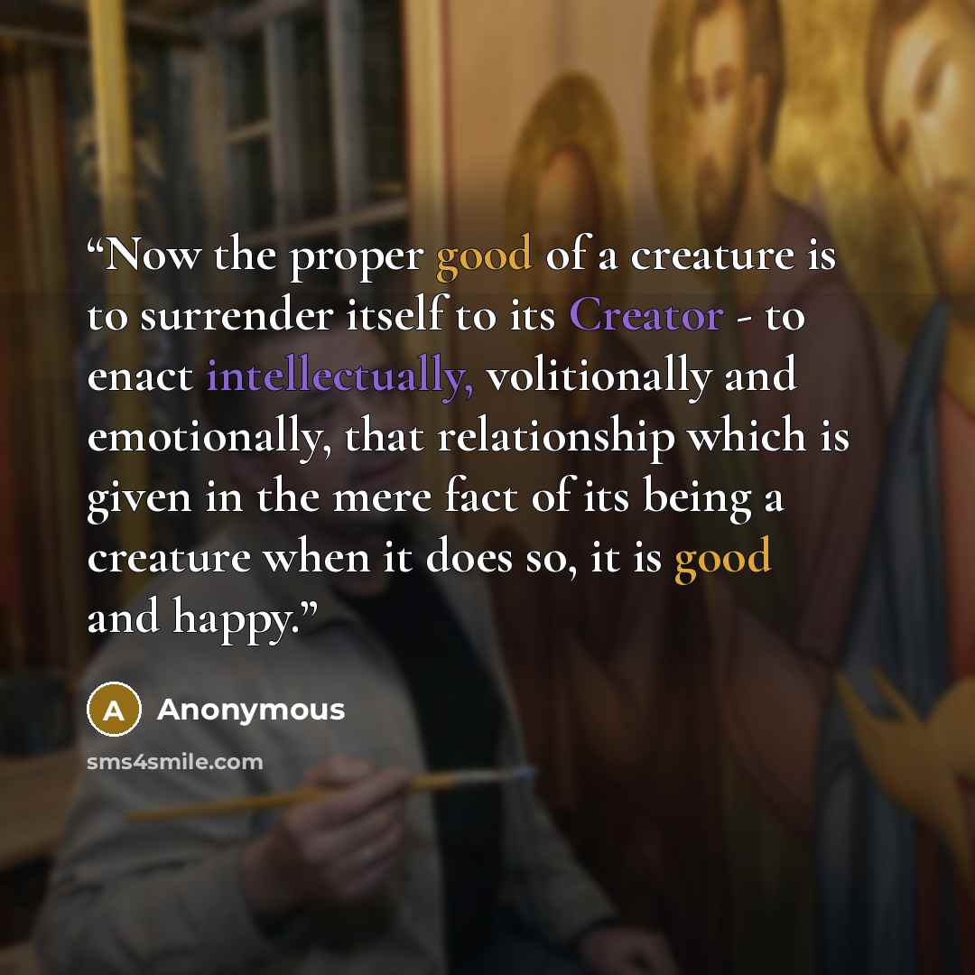 “Now the proper good of a creature is to surrender itself to its Creator - to enact intellectually, volitionally and emotionally, that relationship which is given in the mere fact of its being a creature when it does so, it is good and happy.” quote by Anonymous
