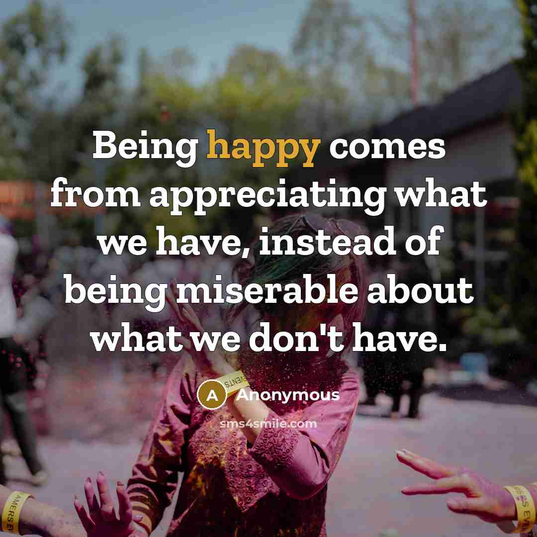 “Being happy comes from appreciating what we have, instead of being miserable about what we don't have.” quote by Anonymous