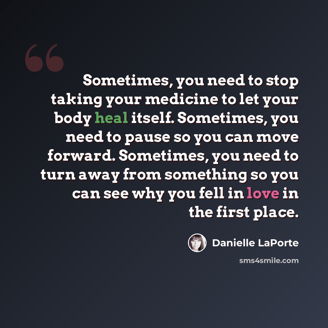 “Sometimes, you need to stop taking your medicine to let your body heal itself. Sometimes, you need to pause so you can move forward. Sometimes, you need to turn away from something so you can see why you fell in love in the first place.” quote by Danielle LaPorte