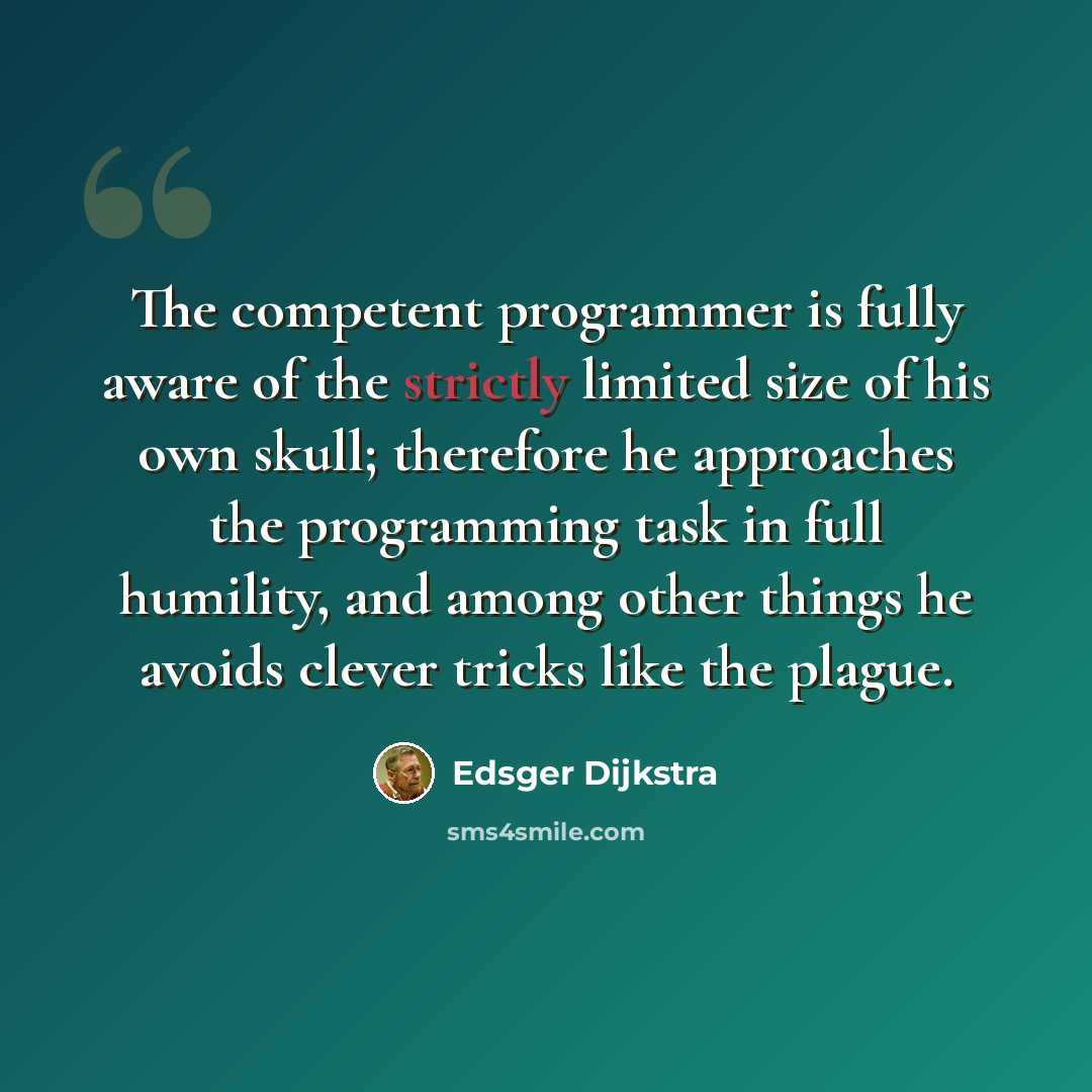 “The competent programmer is fully aware of the strictly limited size of his own skull; therefore he approaches the programming task in full humility, and among other things he avoids clever tricks like the plague.” quote by Edsger Dijkstra