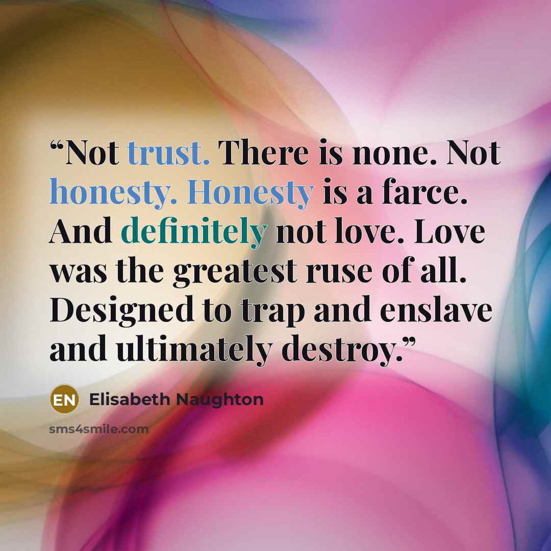 “Not trust. There is none. Not honesty. Honesty is a farce. And definitely not love. Love was the greatest ruse of all. Designed to trap and enslave and ultimately destroy.” quote by Elisabeth Naughton