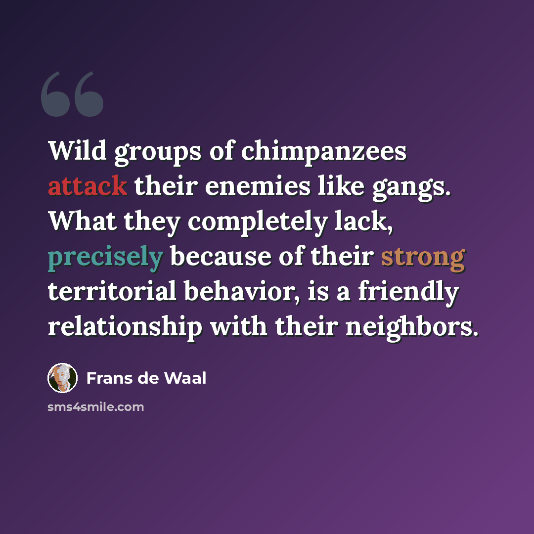 “Wild groups of chimpanzees attack their enemies like gangs. What they completely lack, precisely because of their strong territorial behavior, is a friendly relationship with their neighbors.” quote by Frans de Waal