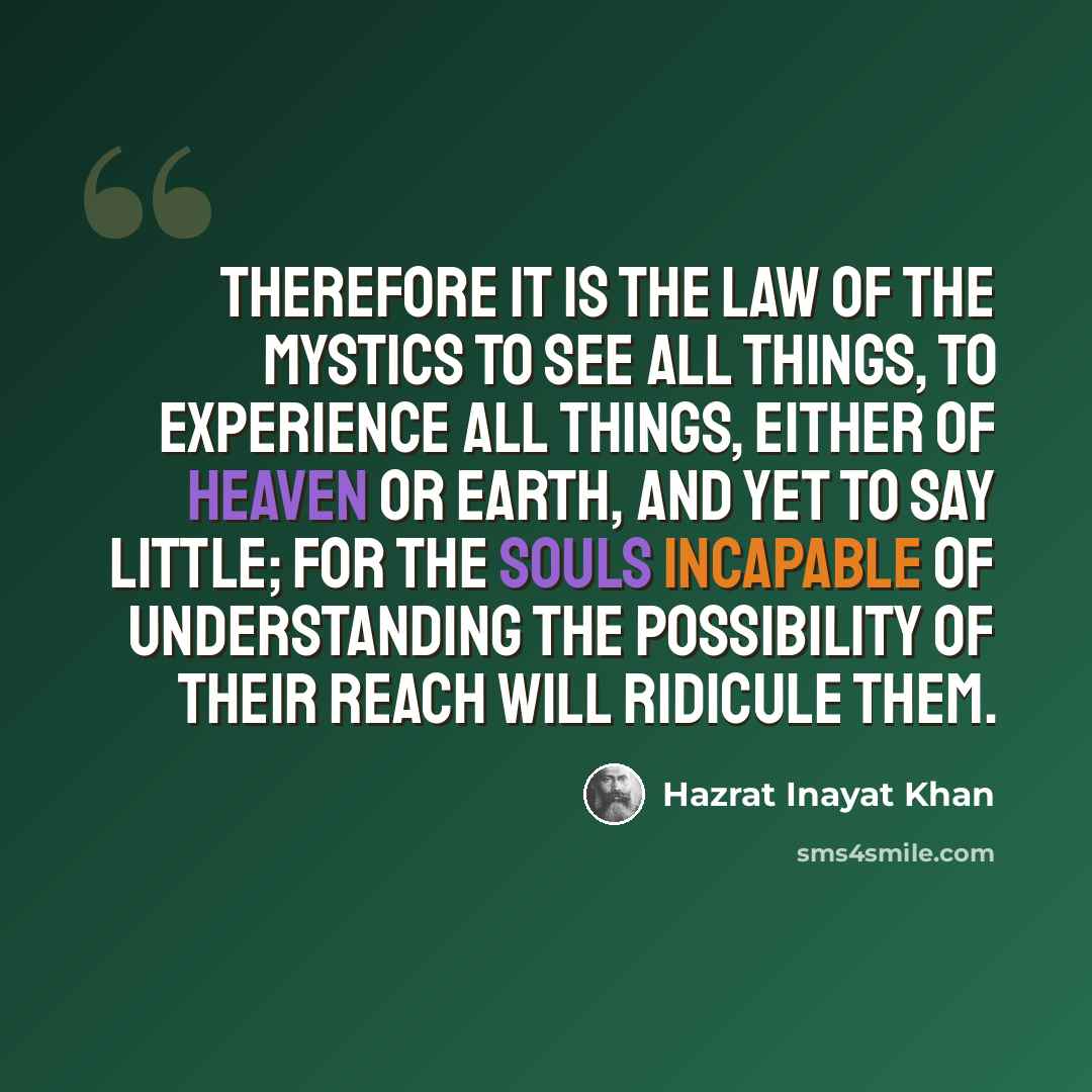 “Therefore it is the law of the mystics to see all things, to experience all things, either of heaven or earth, and yet to say little; for the souls incapable of understanding the possibility of their reach will ridicule them.” quote by Hazrat Inayat Khan