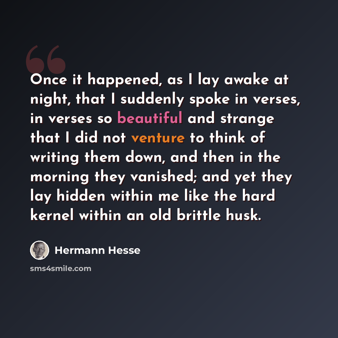 “Once it happened, as I lay awake at night, that I suddenly spoke in verses, in verses so beautiful and strange that I did not venture to think of writing them down, and then in the morning they vanished; and yet they lay hidden within me like the hard kernel within an old brittle husk.” quote by Hermann Hesse