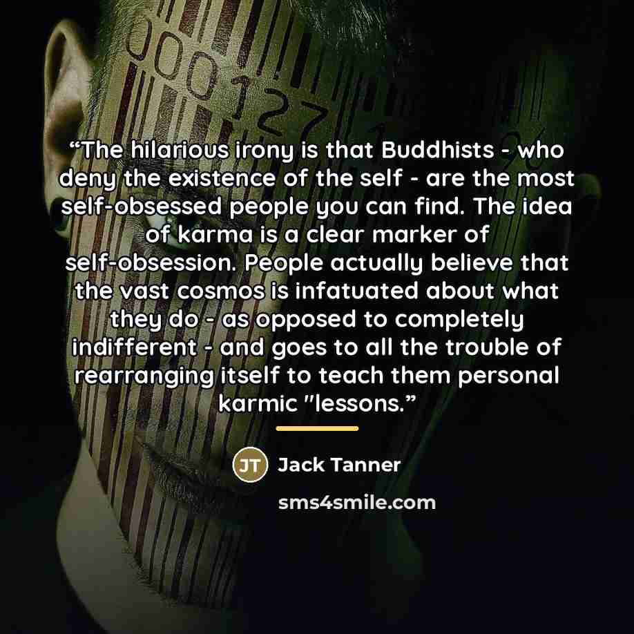 “The hilarious irony is that Buddhists - who deny the existence of the self - are the most self-obsessed people you can find. The idea of karma is a clear marker of self-obsession. People actually believe that the vast cosmos is infatuated about what they do - as opposed to completely indifferent…” quote by Jack Tanner