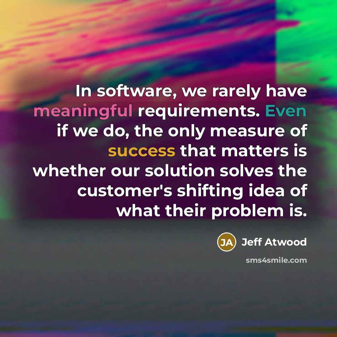 “In software, we rarely have meaningful requirements. Even if we do, the only measure of success that matters is whether our solution solves the customer's shifting idea of what their problem is.” quote by Jeff Atwood