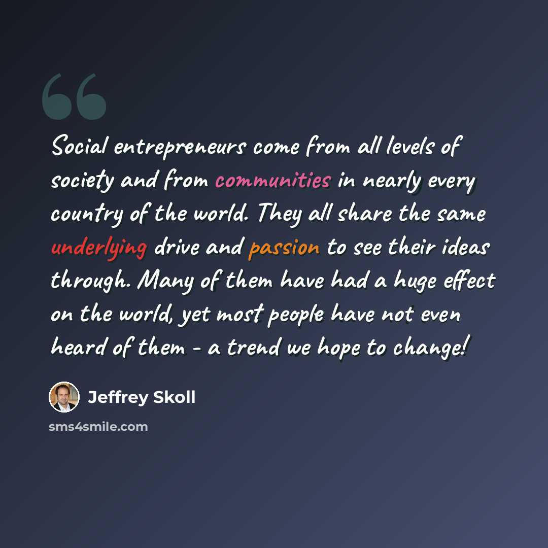 “Social entrepreneurs come from all levels of society and from communities in nearly every country of the world. They all share the same underlying drive and passion to see their ideas through. Many of them have had a huge effect on the world, yet most people have not even heard of them - a trend…” quote by Jeffrey Skoll