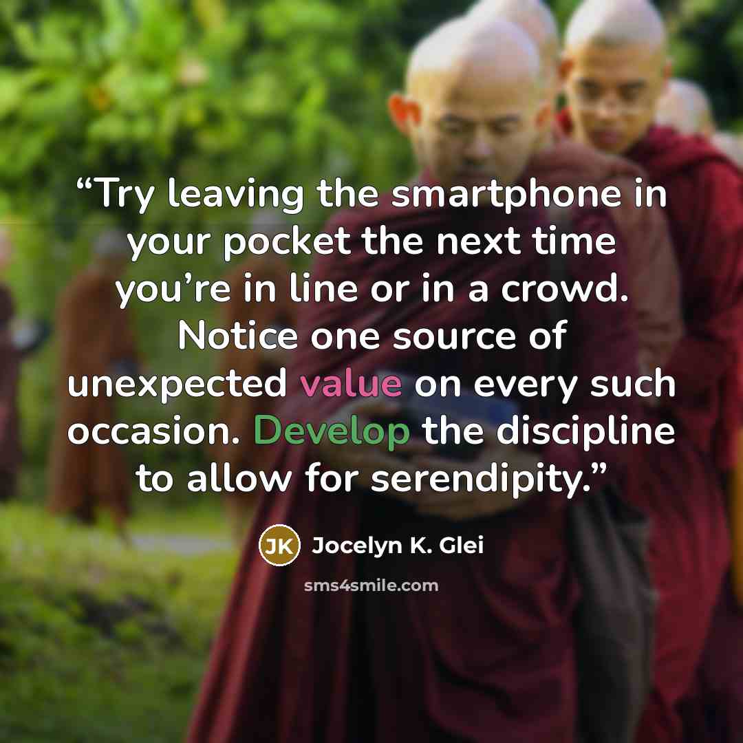 “Try leaving the smartphone in your pocket the next time you’re in line or in a crowd. Notice one source of unexpected value on every such occasion. Develop the discipline to allow for serendipity.” quote by Jocelyn K. Glei