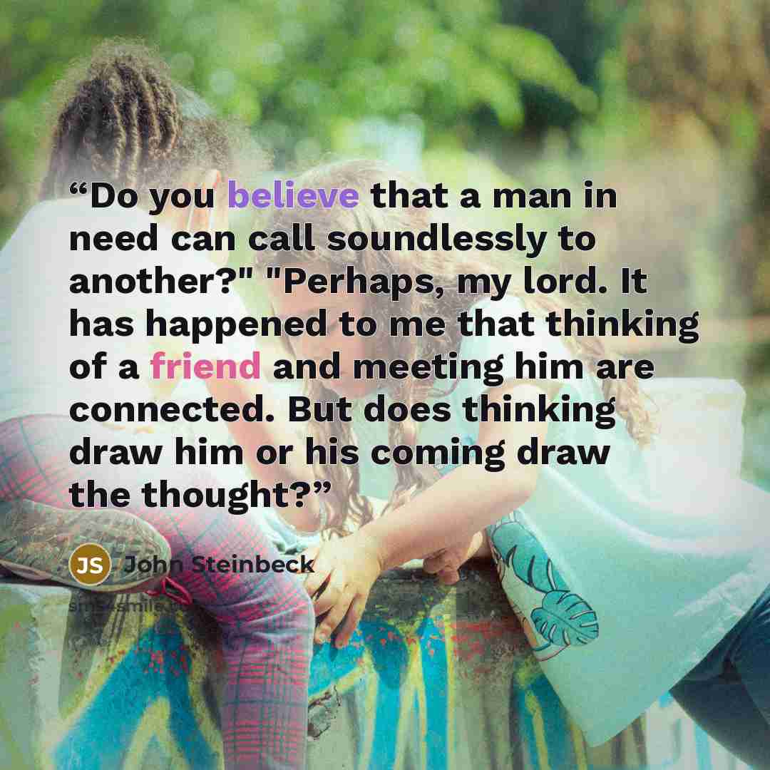 “Do you believe that a man in need can call soundlessly to another?" "Perhaps, my lord. It has happened to me that thinking of a friend and meeting him are connected. But does thinking draw him or his coming draw the thought?” quote by John Steinbeck