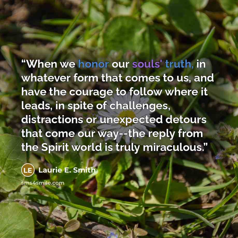 “When we honor our souls' truth, in whatever form that comes to us, and have the courage to follow where it leads, in spite of challenges, distractions or unexpected detours that come our way--the reply from the Spirit world is truly miraculous.” quote by Laurie E. Smith