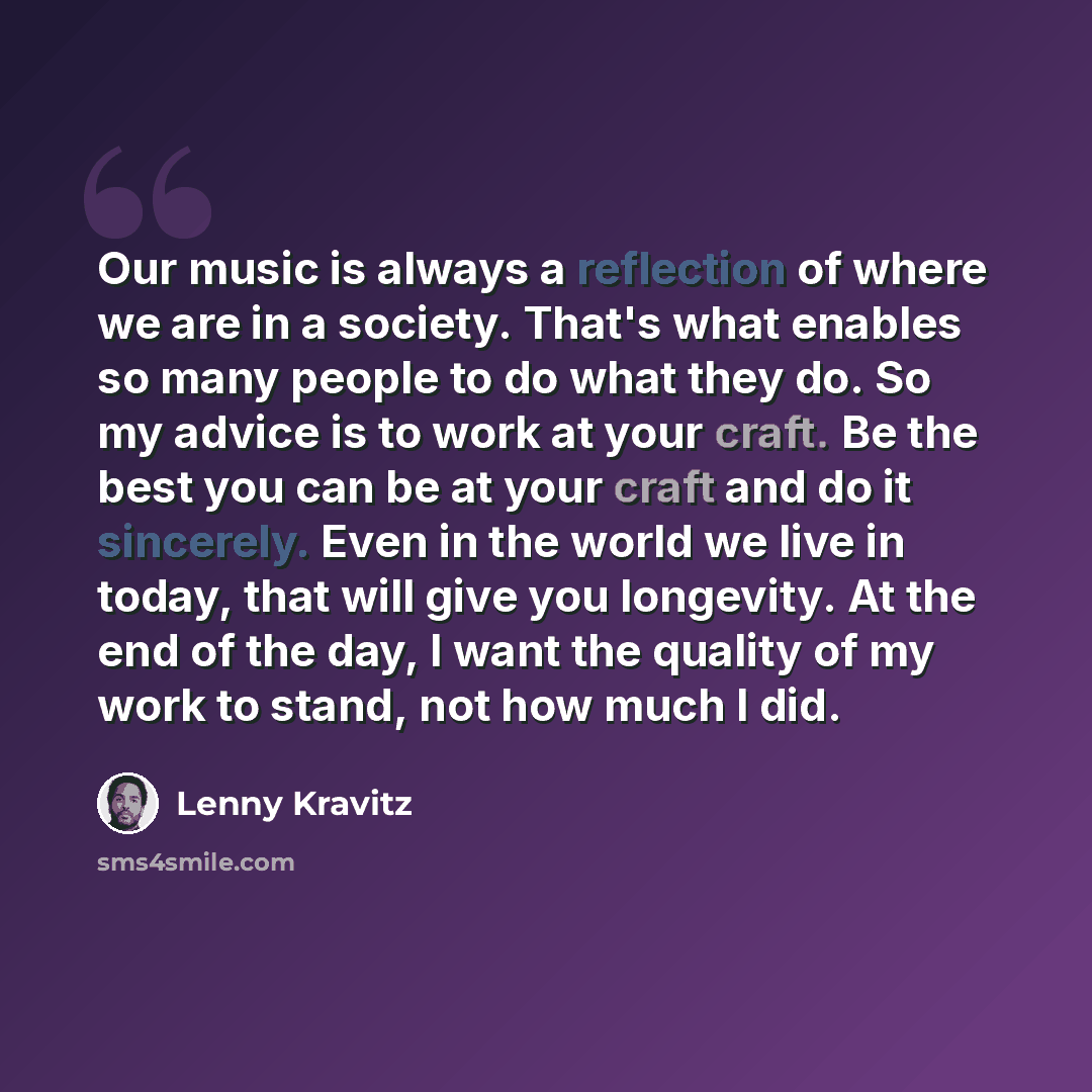 “Our music is always a reflection of where we are in a society. That's what enables so many people to do what they do. So my advice is to work at your craft. Be the best you can be at your craft and do it sincerely. Even in the world we live in today, that will give you longevity. At the end of the…” quote by Lenny Kravitz