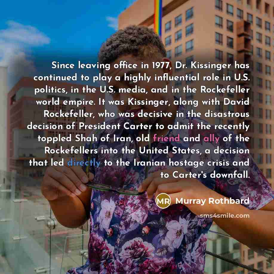 “Since leaving office in 1977, Dr. Kissinger has continued to play a highly influential role in U.S. politics, in the U.S. media, and in the Rockefeller world empire. It was Kissinger, along with David Rockefeller, who was decisive in the disastrous decision of President Carter to admit the…” quote by Murray Rothbard