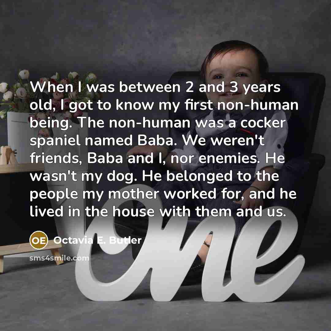 “When I was between 2 and 3 years old, I got to know my first non-human being. The non-human was a cocker spaniel named Baba. We weren't friends, Baba and I, nor enemies. He wasn't my dog. He belonged to the people my mother worked for, and he lived in the house with them and us.” quote by Octavia E. Butler